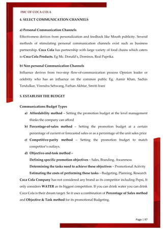 IMC OF COCA COLA
Page | 97
4. SELECT COMMUNICATION CHANNELS
a) Personal Communication Channels
Effectiveness derives from personalization and feedback like Mouth publicity. Several
methods of stimulating personal communication channels exist such as business
partnership. Coca Cola has partnership with large variety of food chains which caters
to Coca Cola Products. Eg Mc. Donald’s, Dominos, Real Paprika.
b) Non personal Communication Channels
Influence derives from two-step flow-of-communication process Opinion leader or
celebrity who has an influence on the common public Eg. Aamir Khan, Sachin
Tendulkar, Virendra Sehwang, Farhan Akhtar, Smriti Irani
5. ESTABLISH THE BUDGET
Communications Budget Types
a) Affordability method – Setting the promotion budget at the level management
thinks the company can afford
b) Percentage-of-sales method – Setting the promotion budget at a certain
percentage of current or forecasted sales or as a percentage of the unit sales price
c) Competitive-parity method – Setting the promotion budget to match
competitor’s outlays.
d) Objective-and-task method –
Defining specific promotion objectives – Sales, Branding, Awareness
Determining the tasks need to achieve these objectives – Promotional Activity
Estimating the costs of performing these tasks – Budgeting, Planning, Research
Coca Cola Company has not considered any brand as its competitor including Pepsi, It
only considers WATER as its biggest competition. If you can drink water you can drink
Coca Cola is their dream target. So it uses a combination of Percentage of Sales method
and Objective & Task method for its promotional Budgeting.
 