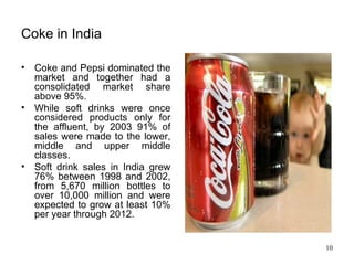 Coke in India Coke and Pepsi dominated the market and together had a consolidated market share above 95%.  While soft drinks were once considered products only for the affluent, by 2003 91% of sales were made to the lower, middle and upper middle classes.  Soft drink sales in India grew 76% between 1998 and 2002, from 5,670 million bottles to over 10,000 million and were expected to grow at least 10% per year through 2012. 