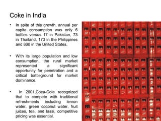 Coke in India In spite of this growth, annual per capita consumption was only 6 bottles versus 17 in Pakistan, 73 in Thailand, 173 in the Philippines and 800 in the United States. With its large population and low consumption, the rural market represented a significant opportunity for penetration and a critical battleground for market dominance. In 2001,Coca-Cola recognized that to compete with traditional refreshments including lemon water, green coconut water, fruit juices, tea, and lassi, competitive pricing was essential. 