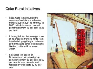 Coke Rural Initiatives Coca-Cola India doubled the number of outlets in rural areas from 80,000 in 2001 to 160,000 in 2003, which increased market penetration from 13 per cent to 25 per cent. It brought down the average price of its products from Rs 10 to Rs 5, thereby bridging the gap between soft drinks and other local options like tea, butter milk or lemon water. It doubled the spend on Doordarshan, increased price compliance from 30 per cent to 50 per cent in rural markets and reduced overall costs by 40 per cent. 