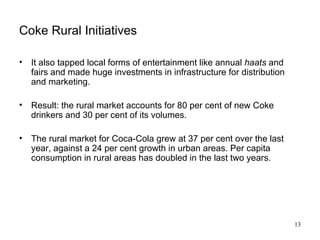 Coke Rural Initiatives It also tapped local forms of entertainment like annual  haats  and fairs and made huge investments in infrastructure for distribution and marketing. Result: the rural market accounts for 80 per cent of new Coke drinkers and 30 per cent of its volumes. The rural market for Coca-Cola grew at 37 per cent over the last year, against a 24 per cent growth in urban areas. Per capita consumption in rural areas has doubled in the last two years. 