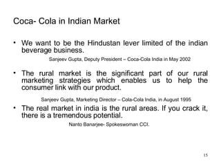 Coca- Cola in Indian Market We want to be the Hindustan lever limited of the indian beverage business. Sanjeev Gupta, Deputy President – Coca-Cola India in May 2002  The rural market is the significant part of our rural marketing strategies which enables us to help the consumer link with our product. Sanjeev Gupta, Marketing Director – Cola-Cola India, in August 1995   The real market in india is the rural areas. If you crack it, there is a tremendous potential. Nanto Banarjee- Spokeswoman CCI. 