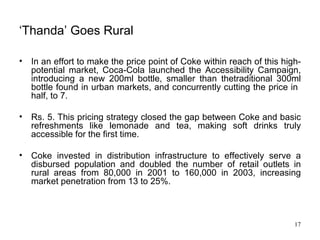 ‘ Thanda’ Goes Rural In an effort to make the price point of Coke within reach of this high-potential market, Coca-Cola launched the Accessibility Campaign, introducing a new 200ml bottle, smaller than thetraditional 300ml bottle found in urban markets, and concurrently cutting the price in  half, to 7. Rs. 5. This pricing strategy closed the gap between Coke and basic refreshments like lemonade and tea, making soft drinks truly accessible for the first time.  Coke invested in distribution infrastructure to effectively serve a disbursed population and doubled the number of retail outlets in rural areas from 80,000 in 2001 to 160,000 in 2003, increasing market penetration from 13 to 25%. 