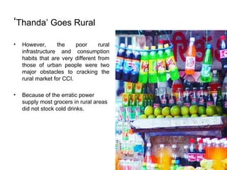 ‘ Thanda’ Goes Rural However, the poor rural infrastructure and consumption habits that are very different from those of urban people were two major obstacles to cracking the rural market for CCI.  Because of the erratic power supply most grocers in rural areas did not stock cold drinks.  