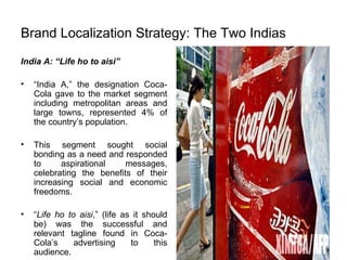Brand Localization Strategy: The Two Indias India A: “Life ho to aisi” “ India A,” the designation Coca-Cola gave to the market segment including metropolitan areas and large towns, represented 4% of the country’s population. This segment sought social bonding as a need and responded to aspirational messages, celebrating the benefits of their increasing social and economic freedoms.  “ Life ho to aisi ,” (life as it should be) was the successful and relevant tagline found in Coca-Cola’s advertising to this audience. 