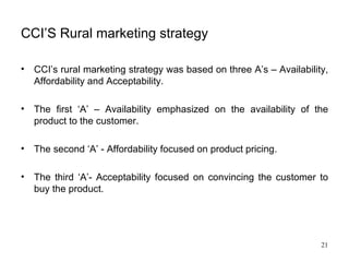 CCI’S Rural marketing strategy CCI’s rural marketing strategy was based on three A’s – Availability, Affordability and Acceptability.  The first ‘A’ – Availability emphasized on the availability of the product to the customer. The second ‘A’ - Affordability focused on product pricing.  The third ‘A’- Acceptability focused on convincing the customer to buy the product. 
