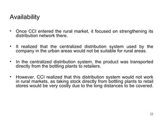 Availability   Once CCI entered the rural market, it focused on strengthening its distribution network there.  It realized that the centralized distribution system used by the company in the urban areas would not be suitable for rural areas.  In the centralized distribution system, the product was transported directly from the bottling plants to retailers. However, CCI realized that this distribution system would not work in rural markets, as taking stock directly from bottling plants to retail stores would be very costly due to the long distances to be covered.  