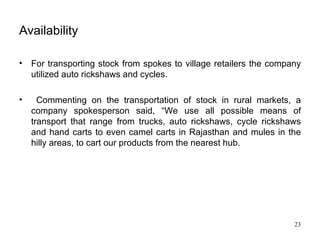 Availability For transporting stock from spokes to village retailers the company utilized auto rickshaws and cycles. Commenting on the transportation of stock in rural markets, a company spokesperson said, “We use all possible means of transport that range from trucks, auto rickshaws, cycle rickshaws and hand carts to even camel carts in Rajasthan and mules in the hilly areas, to cart our products from the nearest hub. 