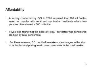 Affordability   A survey conducted by CCI in 2001 revealed that 300 ml bottles were not popular with rural and semi-urban residents where two persons often shared a 300 ml bottle.  It was also found that the price of Rs10/- per bottle was considered too high by rural consumers. For these reasons, CCI decided to make some changes in the size of its bottles and pricing to win over consumers in the rural market.  
