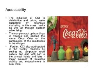 Acceptability   The initiatives of CCI in distribution and pricing were supported by extensive marketing in the mass media as well as through outdoor advertising.  The company put up hoardings in villages and painted the name Coca Cola on the compounds of the residences in the villages. Further, CCI also participated in the weekly mandies by setting up temporary retail outlets, and also took part in the annual haats and fairs - major sources of business activity and entertainment in rural India.  