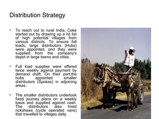 Distribution Strategy To reach out to rural India, Coke started out by drawing up a hit list of high potential villages from various districts. To ensure full loads, large distributors (Hubs) were appointed, and they were supplied from the company's depot in large towns and cities. Full load supplies were offered twice weekly against payment by demand draft. On their part,the hubs appointed smaller distributors (Spokes) in adjoining areas. The smaller distributors undertook fixed journey plans on a weekly basis and supplied against cash. The distributors also hired rickshaws (cycle operated vans) that travelled to villages daily. 