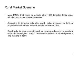 Rural Market Scenario Most MNCs that came in to India after 1999 targeted India upper middle class to earn more revenues.  According to industry estimates rural  India accounts for 74% of population and 58% of indian rural disposable income.  Rural India is also characterized by growing affluence: agricultural output increasingly to early 215 millions tonnes in 2004 compared to 176 millions in 1991. 