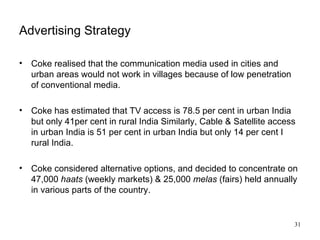 Advertising Strategy Coke realised that the communication media used in cities and urban areas would not work in villages because of low penetration of conventional media. Coke has estimated that TV access is 78.5 per cent in urban India but only 41per cent in rural India Similarly, Cable & Satellite access in urban India is 51 per cent in urban India but only 14 per cent I rural India. Coke considered alternative options, and decided to concentrate on 47,000  haats  (weekly markets) & 25,000  melas  (fairs) held annually in various parts of the country. 