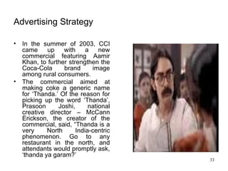 Advertising Strategy In the summer of 2003, CCI came up with a new commercial featuring Aamir Khan, to further strengthen the Coca-Cola brand image among rural consumers.  The commercial aimed at making coke a generic name for ‘Thanda.’ Of the reason for picking up the word ‘Thanda’, Prasoon Joshi, national creative director – McCann Erickson, the creator of the commercial, said, “Thanda is a very North India-centric phenomenon. Go to any restaurant in the north, and attendants would promptly ask, ‘thanda ya garam?’  