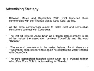 Advertising Strategy Between March and September 2003, CCI launched three commercials with the ‘Thanda Matlab Coca-Cola’ tag line.  All the three commercials aimed to make rural and semi-urban consumers connect with Coca-cola. The first ad featured Aamir Khan as a ‘tapori’ (street smart); in the ad he makes the association between Coca-Cola and the word ‘Thanda.’ The second commercial in the series featured Aamir Khan as a ‘Hyderabadi shop-keeper’; here again he equates the word ‘Thanda’ with Coca-Cola.  The third commercial featured Aamir Khan as a ‘Punjabi farmer’ who offers Coca Cola to ladies asking for Thanda. 