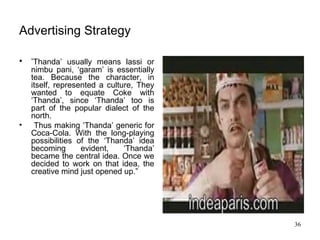 Advertising Strategy ‘ Thanda’ usually means lassi or nimbu pani, ‘garam’ is essentially tea. Because the character, in itself, represented a culture, They wanted to equate Coke with ‘Thanda’, since ‘Thanda’ too is part of the popular dialect of the north. Thus making ‘Thanda’ generic for Coca-Cola. With the long-playing possibilities of the ‘Thanda’ idea becoming evident, ‘Thanda’ became the central idea. Once we decided to work on that idea, the creative mind just opened up.”  