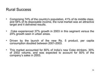Rural Success Comprising 74% of the country's population, 41% of its middle class, and 58% of its disposable income, the rural market was an attractive target and it delivered results. Coke experienced 37% growth in 2003 in this segment versus the 24% growth seen in urban areas. Driven by the launch of the new Rs. 5 product, per capita consumption doubled between 2001-2003.  This market accounted for 80% of India’s new Coke drinkers, 30% of 2002 volume, and was expected to account for 50% of the company’s sales in 2003. 