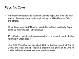 Pepsi Vs Coke The main competitor and rivalry of Coke is Pepsi, but if we the rural market, there are some major regional players like Campa- Cola and others. When Coke launched ‘Thanda matlab Coca-Cola’, suddenly Pepsi came up with ‘Thanda- Chelaga Kya’. PepsiCo too had started focusing on the rural market, due to the flat volumes in urban areas.  Like CCI, PepsiCo too launched 200 ml bottles priced at Rs. 5. Going one step ahead, PepsiCo slashed the price of its 300 ml bottles to Rs 6/- to boost volumes in urban areas.  