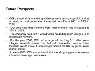 Future Prospects CCI claimed all its marketing initiatives were very successful, and as a result, its rural penetration increased from 9% in 2001 to 25% in 2003. CCI also said that volumes from rural markets had increased to 35% in 2003. The company said that it would focus on adding more villages to its distribution network. For the year 2003, CCI had a target of reaching 0.1 million more villages. Analysts pointed out that stiff competition from archrival PepsiCo would make it increasingly difficult for CCI to garner more market share. In early 2003, CCI announced that it was dropping plans to venture into other beverage businesses.  