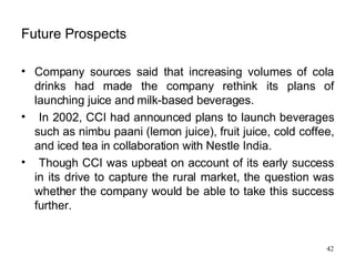 Future Prospects Company sources said that increasing volumes of cola drinks had made the company rethink its plans of launching juice and milk-based beverages. In 2002, CCI had announced plans to launch beverages such as nimbu paani (lemon juice), fruit juice, cold coffee, and iced tea in collaboration with Nestle India. Though CCI was upbeat on account of its early success in its drive to capture the rural market, the question was whether the company would be able to take this success further.  
