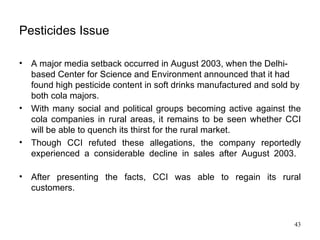 Pesticides Issue A major media setback occurred in August 2003, when the Delhi-based Center for Science and Environment announced that it had found high pesticide content in soft drinks manufactured and sold by both cola majors. With many social and political groups becoming active against the cola companies in rural areas, it remains to be seen whether CCI will be able to quench its thirst for the rural market. Though CCI refuted these allegations, the company reportedly experienced a considerable decline in sales after August 2003.  After presenting the facts, CCI was able to regain its rural customers. 