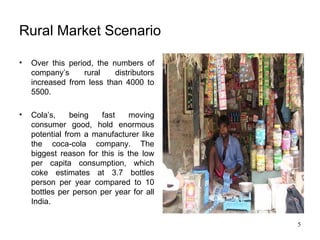 Rural Market Scenario Over this period, the numbers of company’s rural distributors increased from less than 4000 to 5500. Cola’s, being fast moving consumer good, hold enormous potential from a manufacturer like the coca-cola company. The biggest reason for this is the low per capita consumption, which coke estimates at 3.7 bottles person per year compared to 10 bottles per person per year for all India. 