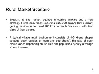 Rural Market Scenario Breaking to this market required innovative thinking and a new strategy. Rural india meant reaching 6,27,000 square Km; it meant getting distributors to travel 200 kms to reach five shops with drop sizes of than a case. A typical village retail environment consists of 4-5 kirana shops( stripped down version of mom and pop shops), the size of such stores varies depending on the size and population density of village where it serves. 
