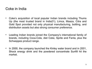 Coke in India Coke’s acquisition of local popular Indian brands including Thums Up (the most trusted brand in India21), Limca, Maaza, Citra and Gold Spot provided not only physical manufacturing, bottling, and distribution assets but also strong consumer preference. Leading Indian brands joined the Company's international family of brands, including Coca-Cola, diet Coke, Sprite and Fanta, plus the Schweppes product range.  In 2000, the company launched the Kinley water brand and in 2001, Shock energy drink and the powdered concentrate Sunfill hit the market. 