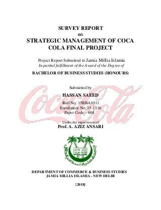 SURVEY REPORT
on
STRATEGIC MANAGEMENT OF COCA
COLA FINAL PROJECT
Project Report Submitted to Jamia Millia Islamia
In partial fulfillment of the Award of the Degree of
BACHELOR OF BUSINESS STUDIES (HONOURS)
Submitted by
HASSAN SAEED
Roll No: 15BBA1011
Enrollment No: 15-1116
Paper Code – 604
Under the supervision of
Prof. A. AZIZ ANSARI
DEPARTMENT OF COMMERCE & BUSINESS STUDIES
JAMIA MILLIA ISLAMIA - NEW DELHI
[2018]
 