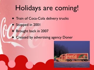 Holidays are coming!
• Train of Coca-Cola delivery trucks
• Stopped in 2001
• Brought back in 2007
• Created by advertising agency Doner
 