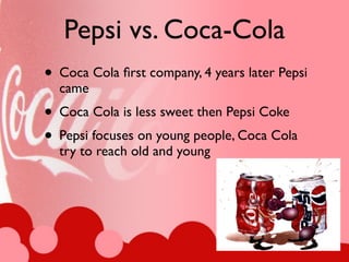 Pepsi vs. Coca-Cola
• Coca Cola ﬁrst company, 4 years later Pepsi
  came
• Coca Cola is less sweet then Pepsi Coke
• Pepsi focuses on young people, Coca Cola
  try to reach old and young
 