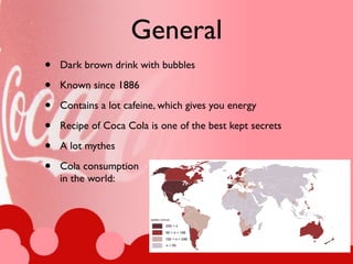 General
•   Dark brown drink with bubbles

•   Known since 1886

•   Contains a lot cafeine, which gives you energy

•   Recipe of Coca Cola is one of the best kept secrets

•   A lot mythes

•   Cola consumption
    in the world:
 
