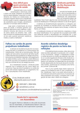 INFORMATIVO DOS TRABALHADORES NAS
INDÚSTRIAS DE ALIMENTAÇÃO DO ES
Estrada Jerônimo Monteiro, 1732 - Vila Velha - ES
Telefone: 3339-5027
E-mail: comunica.sindi@terra.com.br
COORDENADORA GERAL DO SINDICATO
Linda Morais
COORDENADOR DA SECRETARIA DE COMUNICAÇÃO
Elifas Medeiros
EDIÇÃO
Sylvia Ruth
ESTAGIÁRIA
Marina Denadai
Falhas no cartão de ponto
prejudicam trabalhador
A diretoria do Sindialimentação tem acompa-
nhado de perto os problemas no contracheque dos
trabalhadores. Várias são as reivindicações: falta de
registro de horas extras, lançamento de faltas injustifi-
cadas indevidas (por problemas no relógio de ponto),
lançamentos do refeitório indevidos, não pagamento
do salário família e outros. A Rio de Janeiro Refrescos
já admitiu que está com problemas administrativos no
setor de controle técnico do relógio de ponto.
Se o trabalhador autorizar, o Sindicato pode
negociar com a empresa em seu nome. Basta nos
comunicar. Fique de olho! O problema no cartão de
ponto está sempre registrando um pagamento me-
nor, o que prejudica você, trabalhador.
Acordo coletivo desobriga
registro do ponto na hora das
refeições
O Sindialimentação recebeu várias denuncias
sobre reuniões aplicadas na produção com o objeti-
vo de, futuramente, “obrigar” o trabalhador a bater
o cartão de ponto no horário das refeições. Mas, exis-
te um acordo legalmente firmado entre Sindicato e
empresa que diz o contrário: “os trabalhadores que
fizerem suas refeições nas dependências da empresa
ficarão dispensados da marcação de ponto nos refe-
ridos horários, ressalvando-se à empresa outra forma
de controle” (Cláusula 38).
Essa é uma questão legal. Basta apenas fis-
calizar se a RJ Refrescos está ou não cumprindo. En-
tão, trabalhador, faça a sua parte denunciando, o
seu Sindicato esta pronto para iniciar um processo de
descumprimento de acordo. A empresa tem a obri-
gação de fazer valer o direito da categoria.
3339-5027 | 9835-9696
seindi@terra.com.br
facebook.com/SindialimentacaoAtitude
O seu Sindicato está à
disposição para ouvir você!
Jornada de trabalho de 40
horas, não às terceirizações e
ao fator previdenciário e sim à
valorização das aposentado-
rias e ao transporte público de
qualidade. Essas foram algumas das reivindicações do 2º Dia Na-
cional de Mobilização e Paralisação realizado no dia 30 de agosto.
A diretoria do Sindialimentação representou a categoria, par-
ticipando do manifesto na Terceira Ponte e em frente ao prédio
da Federação das Indústrias do Espírito Santo (Findes), na Reta da
Penha, em Vitória.
A mobilização ocorreu em nível nacional, e expressou a força
da classe trabalhadora. Foi um grande não ao projeto de lei 4330,
que pretende permitir a terceirização em atividades fim, o que
coloca em risco a manutenção de empregos e direitos trabalhistas.
Sindicato participa
do Dia Nacional de
Mobilização
Durante todo o ano, muitas
reclamações e denúncias sobre
o plano de saúde chegaram ao Sindicato:
poucas especialidades, suspensão d e aten-
dimentos de médicos já credenciados, re-
embolsos negados depois que o trabalhador
já tinha usado o serviço, pagamento avulso
de anestesistas para cirurgias, atendimento
precário no município sede da fábrica.
Logo após a implantação do atual
plano de saúde, a empresa garantiu que
buscaria alternativas para melhorar o aten-
dimento. Inclusive, ela colocou um contato
do plano dentro da empresa. Mas, cadê
esse contato? Os trabalhadores estão a mer-
cê da sorte quando procuram assistência
médica. Cadê as melhorias?
Ano difícil para
quem precisou do
plano de saúde
Em agosto, fizemos o debate e a discussão da jornada
6x2. Em Assembleia, os trabalhadores fizeram valer sua
decisão por meio do voto e aprovaram a jornada.
Escala 6x2 é aprovada
em Assembleia
 