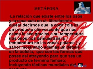 metáfora
 La relación que existe entre los osos
y la coca cola en si, literalmente
quiere decirnos que la coca cola es
un producto efervescente que nos
calma la sed gracias a su temperatura
(los osos nos demuestran la
temperatura-en las zonas polares-) y
sabor mostrando además un detalle
en la botella, que son las formas que
posee así atrayendo para que sea un
producto de termino famoso;
incluyendo tácticas mundiales del
 