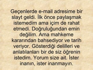 Geçenlerde e-mail adresime bir slayt geldi. İlk önce paylaşmak istemedim ama içim de rahat etmedi. Doğruluğundan emin değilim. Ama mahkeme kararından bahsediyor ve tarih veriyor. Gösterdiği delilleri ve anlatılanları bir de siz öğrenin istedim. Yorum size ait. İster inanın, ister inanmayın. 