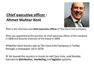 Chief executive officer :
Ahmet Muhtar Kent
He is the chairman and chief executive officer of The Coca-Cola Company.
He was appointed to the position of chief executive officer of the company
in 2008 and became chairman of the board in 2009.
Muhtar Kent found a job at The Coca-Cola Company in Turkey
through a newspaper ad in 1978.
 He toured the country in trucks to sell Coca-Cola, and thereby
learned its distribution, marketing and logistics systems.
 
