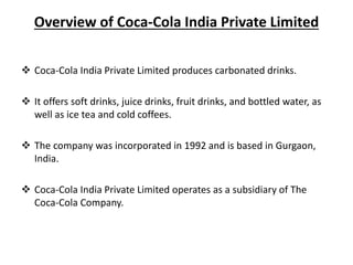 Overview of Coca-Cola India Private Limited
 Coca-Cola India Private Limited produces carbonated drinks.
 It offers soft drinks, juice drinks, fruit drinks, and bottled water, as
well as ice tea and cold coffees.
 The company was incorporated in 1992 and is based in Gurgaon,
India.
 Coca-Cola India Private Limited operates as a subsidiary of The
Coca-Cola Company.
 