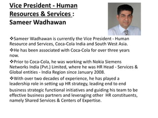 Vice President - Human
Resources & Services :
Sameer Wadhawan
Sameer Wadhawan is currently the Vice President - Human
Resource and Services, Coca-Cola India and South West Asia.
He has been associated with Coca-Cola for over three years
now.
Prior to Coca-Cola, he was working with Nokia Siemens
Networks India (Pvt.) Limited, where he was HR Head - Services &
Global entities - India Region since January 2008.
With over two decades of experience, he has played a
leadership role in setting up HR strategy, leading end to end
business strategic functional initiatives and guiding his team to be
effective business partners and leveraging other HR constituents,
namely Shared Services & Centers of Expertise.
 