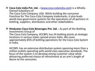  Coca-Cola India Pvt. Ltd. - (www.coca-colaindia.com) is a Wholly-
Owned Subsidiary of
The Coca-Cola Company, USA. While building the consumer
franchise for The Coca-Cola Company trademarks, it also leads
world class governance systems for the operations of all partners in
bottling, suppliers, distributors and other stakeholders.
 Hindustan Coca-Cola Beverages Pvt. Ltd. - As part of the Bottling
Investments Group of
The Coca-Cola Company, HCCBPL has 24 bottling plants at strategic
locations in various states spread across India. We cover
approximately 65% of bottling operations for the Coca-Cola System
in India.
HCCBPL has an extensive distribution system spanning more than a
million outlets operating with world class execution standards. The
focus of the system is to develop strong customer value while
delivering preferred choice of refreshment at an arm's length of
desire to the consumer.
 