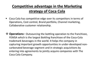Competitive advantage in the Marketing
strategy of Coca Cola
 Coca Cola has competitive edge over its competitors in terms of
Operations, Cost control, Brand portfolio, Channel marketing,
Collaborative customer relationship.
 Operations– Outsourcing the bottling operation to the franchisee,
FEMSA which is the largest Bottling franchisee of the Coca-Cola
trademark beverages in the world. It helps the company in
capturing important growth opportunities in under-developed non-
carbonated beverage segment and in strategic acquisitions by
entering into agreements to jointly acquire companies with The
Coca Cola Company.
 