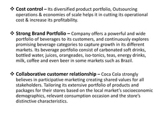  Cost control – Its diversified product portfolio, Outsourcing
operations & economies of scale helps it in cutting its operational
cost & increase its profitability.
 Strong Brand Portfolio – Company offers a powerful and wide
portfolio of beverages to its customers, and continuously explores
promising beverage categories to capture growth in its different
markets. Its beverage portfolio consist of carbonated soft drinks,
bottled water, juices, orangeades, iso-tonics, teas, energy drinks,
milk, coffee and even beer in some markets such as Brazil.
 Collaborative customer relationship – Coca Cola strongly
believes in participative marketing creating shared values for all
stakeholders. Tailoring its extensive portfolio of products and
packages for their stores based on the local market’s socioeconomic
demographics, relevant consumption occasion and the store’s
distinctive characteristics.
 