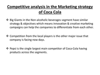 Competitive analysis in the Marketing strategy
of Coca Cola
 Big Giants in the Non-alcoholic beverages segment have similar
strategy & objectives which means innovation & creative marketing
campaigns can help the companies to differentiate from each other.
 Competition from the local players is the other major issue that
company is facing now days.
 Pepsi is the single largest main competitor of Coca-Cola having
products across the segments.
 