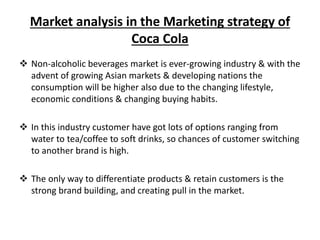 Market analysis in the Marketing strategy of
Coca Cola
 Non-alcoholic beverages market is ever-growing industry & with the
advent of growing Asian markets & developing nations the
consumption will be higher also due to the changing lifestyle,
economic conditions & changing buying habits.
 In this industry customer have got lots of options ranging from
water to tea/coffee to soft drinks, so chances of customer switching
to another brand is high.
 The only way to differentiate products & retain customers is the
strong brand building, and creating pull in the market.
 