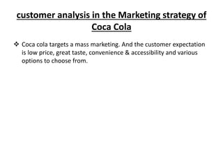 customer analysis in the Marketing strategy of
Coca Cola
 Coca cola targets a mass marketing. And the customer expectation
is low price, great taste, convenience & accessibility and various
options to choose from.
 
