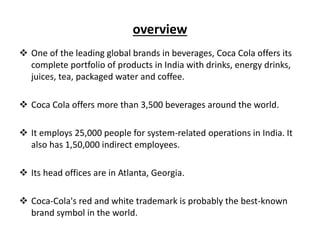 overview
 One of the leading global brands in beverages, Coca Cola offers its
complete portfolio of products in India with drinks, energy drinks,
juices, tea, packaged water and coffee.
 Coca Cola offers more than 3,500 beverages around the world.
 It employs 25,000 people for system-related operations in India. It
also has 1,50,000 indirect employees.
 Its head offices are in Atlanta, Georgia.
 Coca-Cola's red and white trademark is probably the best-known
brand symbol in the world.
 