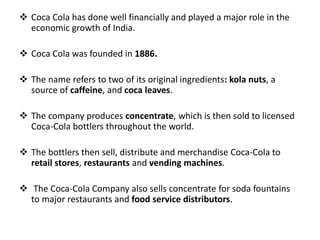  Coca Cola has done well financially and played a major role in the
economic growth of India.
 Coca Cola was founded in 1886.
 The name refers to two of its original ingredients: kola nuts, a
source of caffeine, and coca leaves.
 The company produces concentrate, which is then sold to licensed
Coca-Cola bottlers throughout the world.
 The bottlers then sell, distribute and merchandise Coca-Cola to
retail stores, restaurants and vending machines.
 The Coca-Cola Company also sells concentrate for soda fountains
to major restaurants and food service distributors.
 