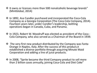  It owns or licenses more than 500 nonalcoholic beverage brands”
(MintGlobal, 2014)
 In 1892, Asa Candler purchased and incorporated the Coca-Cola
Company as a Georgia Corporation (The Coca-Cola Company, 2014).
Fourteen years later, under Candler’s leadership, bottling
operations began in Canada, Cuba, and Panama.
 In 1923, Robert W. Woodruff was elected as president of the Coca -
Cola Company, who also served as a Chairman of the Board in 1939.
 The very first new product distributed by the Company was Fanta
Orange in Naples, Italy. After the success of this product,it
established a diverse portfolio through acquiring Minute Maid
Corporation and adding a line of juice products.
 In 2008, “Sprite became the third Company product to sell more
than 2 billion cases annually, joining Coca-Cola and Diet Coke”
 