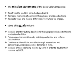  The mission statement of the Coca-Cola Company is:
 To refresh the world in mind, body and spirit.
 To inspire moments of optimism through our brands and actions.
 To create value and make a difference everywhere we engage.
 some of its goals include:
 Increase profit by cutting down costs through productive and efficient
production facilities.
 Focus on environment friendly bottling production and enforce
sustainability.
 Continue to diversify its portfolio through innovations and
partnerships,keeping consumer demands in mind.
 Increase annual operating income by 6-8% in order to double their
revenue by 2020.
 