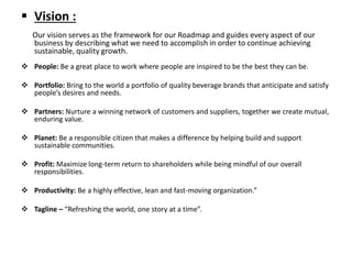  Vision :
Our vision serves as the framework for our Roadmap and guides every aspect of our
business by describing what we need to accomplish in order to continue achieving
sustainable, quality growth.
 People: Be a great place to work where people are inspired to be the best they can be.
 Portfolio: Bring to the world a portfolio of quality beverage brands that anticipate and satisfy
people’s desires and needs.
 Partners: Nurture a winning network of customers and suppliers, together we create mutual,
enduring value.
 Planet: Be a responsible citizen that makes a difference by helping build and support
sustainable communities.
 Profit: Maximize long-term return to shareholders while being mindful of our overall
responsibilities.
 Productivity: Be a highly effective, lean and fast-moving organization.”
 Tagline – “Refreshing the world, one story at a time”.
 