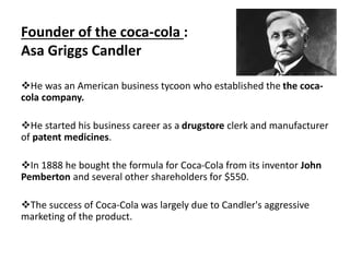 Founder of the coca-cola :
Asa Griggs Candler
He was an American business tycoon who established the the coca-
cola company.
He started his business career as a drugstore clerk and manufacturer
of patent medicines.
In 1888 he bought the formula for Coca-Cola from its inventor John
Pemberton and several other shareholders for $550.
The success of Coca-Cola was largely due to Candler's aggressive
marketing of the product.
 